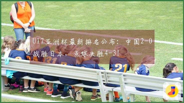 U17亚洲杯最新排名公布:中国2-0战胜日本,点球决胜4-3!